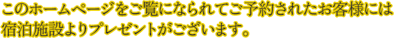 このホームページをご覧になられてご予約されたお客様には宿泊施設よりプレゼントがございます。